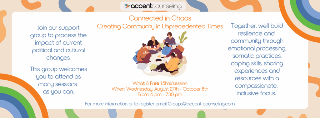 Upcoming Group at Accent Counseling Connected in Chaos Creating Community in Unprecedented Times What: 8 Free 1.5hrs sessions When: Wednesday, August 27th - October 8th From: 6 pm - 7:30 pm Join our support group to process the impact of current political and cultural changes. This 8-week group welcomes you to attend as many sessions as you can. Together, we'll build resilience and community through emotional processing, somatic practices, coping skills, sharing experiences and resources with a compassionate, inclusive focus. For more information or to register email Groups@accent-counseling.com